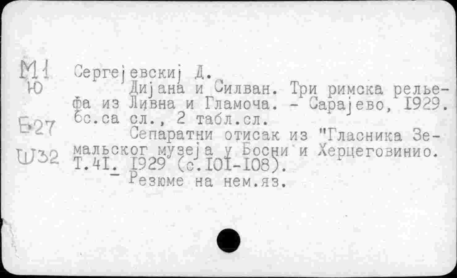 ﻿Ml ю
BST
Шб2
Сергејевскиј Д.
Дијана и Силван. Три римска рельефа из Дивна и Гламоча. - Оараіево, 1929. ос.са сл., 2 табл.ел.
Сепаратни отисак из 'Тласника Зе-TazJiCKi929y(-J ІОЇ И ХеРцеговинио* - Резюме на нем.яз.